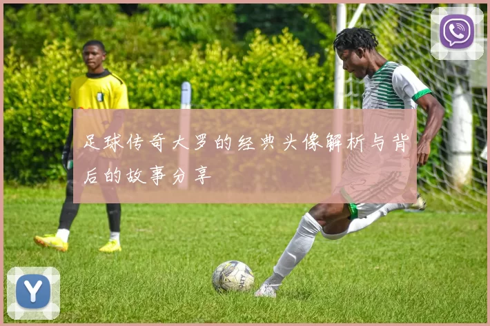 足球传奇大罗的经典头像解析与背后的故事分享