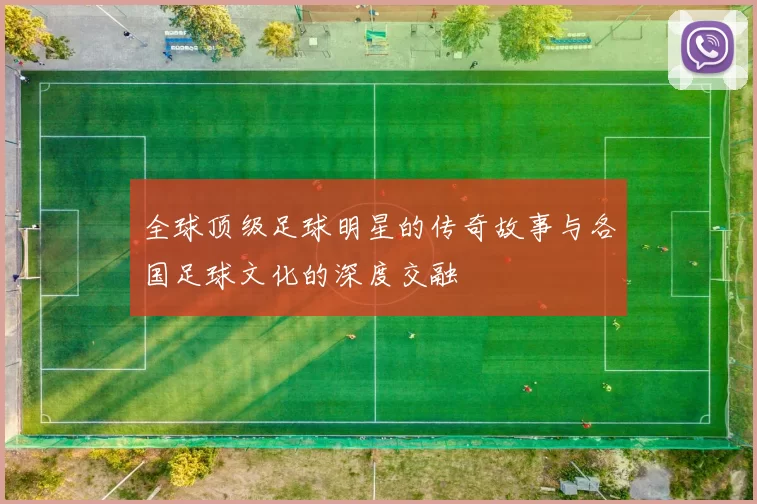 全球顶级足球明星的传奇故事与各国足球文化的深度交融